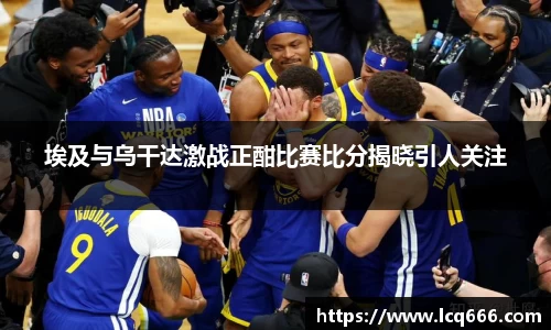 埃及与乌干达激战正酣比赛比分揭晓引人关注